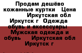 Продам дешёво кожанные куртки › Цена ­ 15 000 - Иркутская обл., Иркутск г. Одежда, обувь и аксессуары » Мужская одежда и обувь   . Иркутская обл.,Иркутск г.